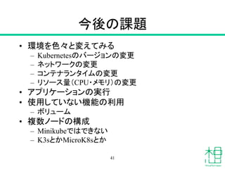 今後の課題
• 環境を色々と変えてみる
– Kubernetesのバージョンの変更
– ネットワークの変更
– コンテナランタイムの変更
– リソース量（CPU・メモリ）の変更
• アプリケーションの実行
• 使用していない機能の利用
– ボリューム
• 複数ノードの構成
– Minikubeではできない
– K3sとかMicroK8sとか
41
 