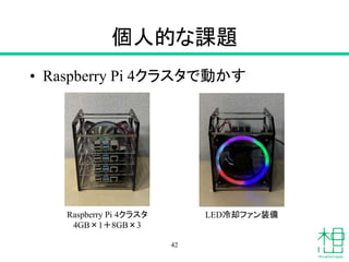 個人的な課題
• Raspberry Pi 4クラスタで動かす
42
Raspberry Pi 4クラスタ
4GB×1＋8GB×3
LED冷却ファン装備
 