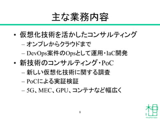 主な業務内容
• 仮想化技術を活かしたコンサルティング
– オンプレからクラウドまで
– DevOps案件のOpsとして運用・IaC開発
• 新技術のコンサルティング・PoC
– 新しい仮想化技術に関する調査
– PoCによる実証検証
– 5G、MEC、GPU、コンテナなど幅広く
8
 