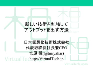 新しい技術を勉強して
アウトプットを出す方法
日本仮想化技術株式会社
代表取締役社長兼CEO
宮原 徹(@tmiyahar)
http://VirtualTech.jp
 