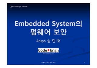 Embedded SystemEmbedded System의의
펌웨어펌웨어 보안보안
2nd CodeEngn Seminar
임베디드시스템의 보호 1
펌웨어펌웨어 보안보안
4nsys4nsys 송송 민민 호호
www.CodeEngn.com
 