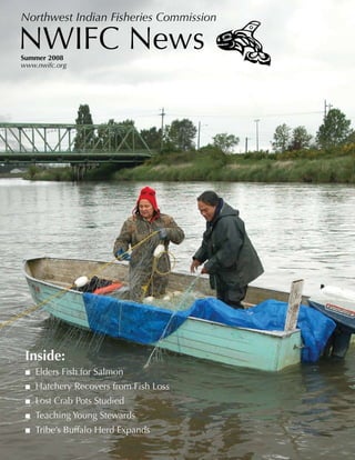 Northwest Indian Fisheries Commission

NWIFC News
Summer 2008
www.nwifc.org




 Inside:
 ■ Elders Fish for Salmon
 ■ Hatchery Recovers from Fish Loss
 ■ Lost Crab Pots Studied
 ■ Teaching Young Stewards
 ■ Tribe’s Buffalo Herd Expands
 