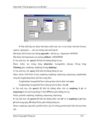 Giáo trình “Các hệ quản trị cơ sở dữ liệu"




         Hãy thiết lập các thuộc tính tham chiếu toàn vẹn và các thuộc tính như Format,
caption, inputmask...... cho các trường một cách hợp lệ.
Đặt thuộc tính Format của trường ngaysinh : dd-mm-yy , Inputmask: 00/00/00
Đặt thuộc tính Inputmask của trường sodthoai : (000)000000
2. Tạo một truy vấn query1 để hiển thị những thông tin sau:
Manv, holot, ten (trong bảng nhanvien), Luongchinh, phucap (Trong bảng
Thunhap_nv), tenphong, maphong (Trong dsphong).
3. Tạo một truy vấn query 2 để hiển thị những thông tin sau:
Manv, hoten ( Nối holot và ten), maphong, tenphong, mapxuong, tenpxuong, tongthunhap
trong đó tongthunhap được tính theo công thức:
       Tongthunhap=luongchinh*heso+phucap-thue nếu là nhân viên nam.
       Tongthunhap=luongchinh*heso+phucap nếu là nhân viên nữ .
4. Tạo một truy vấn query3 để hiển thị những nhân viên có maphong là p1 và
mapxuong là x1 sinh trong tháng 7 năm 1976 bao gồm những tin sau:
Hoten, gioitinh, maphong, tenphong, mapxuong, tenpxuong.
5. Tạo một truy vấn query4 để hiển thị những nhân viên nữ và có maphong là p2 hoặc
p3 sinh trong ngày 20 tháng 12 bao gồm những thông tin:
Hoten, maphong, ngaysinh, gioitinh (chú ý giá trị trường gioitinh phải hiển thị nam hoặc
nữ).


Khoa Công nghệ Thông tin                                                        178
 