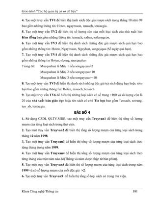 Giáo trình “Các hệ quản trị cơ sở dữ liệu"

4. Tạo một truy vấn TV1 để hiển thị danh sách độc giả mượn sách trong tháng 10 năm 98
bao gồm những thông tin: Hoten, ngaymuon, tensach, tentacgia.
5. Tạo một truy vấn TV2 để hiển thị số lượng còn của mỗi loại sách của nhà xuất bản
Kim đồng bao gồm những thông tin: tensach, nxban, soluongcon.
6. Tạo một truy vấn TV3 để hiển thị danh sách những độc giả mượn sách quá hạn bao
gồm những thông tin: Hoten, Ngaymuon, Ngayhen, songayqua (Số ngày quá hạn).
7. Tạo một truy vấn TV4 để hiển thị danh sách những độc giả mượn sách quá hạn bao
gồm những thông tin Hoten, sluong, mucquahan
Trong đó:     Mucquahan là Mức 1 nếu songayqua<5
              Mucquahan là Mức 2 nếu songayqua<10
              Mucquahan là Mức 3 nếu songayqua>=10
8. Tạo một truy vấn TV5 để hiển thị danh sách những độc giả trả sách đúng hạn hoặc sớm
hạn bao gồm những thông tin: Hoten, masach, tensach.
9. Tạo một truy vấn TV6 để hiển thị những loại sách có số trang >100 và số lượng còn là
20 của nhà xuất bản giáo dục hoặc tên sách có chữ Tin học bao gồm Tensach, sotrang,
ten_xb, tentacgia.
                                       BÀI SỐ 4
1. Sử dụng CSDL QLTV.MDB, tạo một truy vấn Truyvan1 để hiển thị tổng số lượng
mượn của từng loại sách trong thư viện.
2. Tạo một truy vấn Truyvan2 để hiển thị tổng số lượng mượn của từng loại sách trong
tháng 12 năm 1998.
3. Tạo một truy vấn Truyvan3 để hiển thị tổng số lượng mượn của từng loại sách theo
từng tháng trong năm 1999.
4. Tạo một truy vấn Truyvan4 để hiển thị tổng số lượng mượn của từng loại sách theo
từng tháng của một năm nào đó(Tháng và năm được nhập từ bàn phím).
5. Tạo một truy vấn Truyvan8 để hiển thị số lượng mượn của từng loại sách trong năm
1999 và có số lượng mượn của mỗi độc giả >2.
6. Tạo một truy vấn Truyvan9 để hiển thị tổng số loại sách có trong thư viện.



Khoa Công nghệ Thông tin                                                        181
 