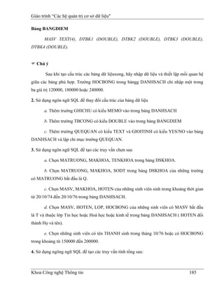 Giáo trình “Các hệ quản trị cơ sở dữ liệu"

Bảng BANGDIEM

       MASV TEXT(4), DTBK1 (DOUBLE), DTBK2 (DOUBLE), DTBK3 (DOUBLE),
DTBK4 (DOUBLE).


  Chú ý

       Sau khi tạo cấu trúc các bảng dữ liệuxong, hãy nhập dữ liệu và thiết lập mối quan hệ
giữa các bảng phù hợp. Trường HOCBONG trong bảngg DANHSACH chỉ nhập một trong
ba giá trị 120000, 180000 hoặc 240000.

2. Sử dụng ngôn ngữ SQL để thay đổi cấu trúc của bảng dữ liệu

       a. Thêm truờng GHICHU có kiểu MEMO vào trong bảng DANHSACH

       b. Thêm trường TBCONG có kiểu DOUBLE vào trong bảng BANGDIEM

       c. Thêm trường QUEQUAN có kiểu TEXT và GIOITINH có kiểu YES/NO vào bảng
DANHSACH và lập chỉ mục trường QUEQUAN.

3. Sử dụng ngôn ngữ SQL để tạo các truy vấn chọn sau

       a. Chọn MATRUONG, MAKHOA, TENKHOA trong bảng DSKHOA.

       b. Chọn MATRUONG, MAKHOA, SODT trong bảng DSKHOA của những trường
có MATRUONG bắt đầu là Q.

       c. Chọn MASV, MAKHOA, HOTEN của những sinh viên sinh trong khoảng thời gian
từ 20/10/74 đến 20/10/76 trong bảng DANHSACH.

       d. Chọn MASV, HOTEN, LOP, HOCBONG của những sinh viên có MASV bắt đầu
là T và thuộc lớp Tin học hoặc Hoá học hoặc kinh tế trong bảng DANHSACH ( HOTEN đổi
thành Họ và tên).

       e. Chọn những sinh viên có tên THANH sinh trong tháng 10/76 hoặc có HOCBONG
trong khoảng từ 150000 đến 200000.

4. Sử dụng ngông ngữ SQL để tạo các truy vấn tính tổng sau:



Khoa Công nghệ Thông tin                                                           185
 