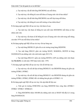 Giáo trình “Các hệ quản trị cơ sở dữ liệu"

       a. Tạo một truy vấn để tính tổng HOCBONG của mỗi khoa.

       b. Tạo một truy vấn thống kê xem mỗi khoa số lượng sinh viên là bao nhiêu?

       c. Tạo một truy vấn để tính tổng HOCBONG của mỗi lớp trong mỗi khoa.

       d. Tạo một truy vấn thống kê xem mỗi trường có bao nhiêu khoa?

5. Sử dụng ngôn ngữ SQL để tạo các truy vấn tham số sau:

       a. Tạo một truy vấn tham số thống kê xem mỗi mức HOCBONG mỗi khoa có bao
nhiêu sinh viên.

       b. Tạo một truy vấn tham số để thống kê xem số lượng sinh viên sinh trong mỗi tháng
của năm 1979 của mỗi khoa là bao nhiêu?

6. Sử dụng ngông ngữ SQL để tạo các truy vấn tạo bảng sau:

       a. Tạo một bảng DIEMLUU gồm tất cả các trường trong bảng DIEMTHI.

       b. Tạo một bảng DSLUU gồm các trường MASV, MAKHOA, HOTEN từ bảng
DANHSACH của những sinh viên sinh trước ngày 20/11/76.

       c. Tạo một bảng DSLUU1 gồm các trường HOTEN, LOP của những sinh viên thuộc
lớp Tin K25A và sinh năm 1985 hoặc trước năm 1978.

7. Sử dụng ngôn ngữ SQL để tạo các truy vấn nối dữ liệu sau:

       a. Tạo một truy vấn nối dữ liệu từ bảng DIEMLUU vào DIEMTHI nhưng chỉ gồm các
trường DTBK1, DTBK2.

       b. Tạo một truy vấn nối dữ liệu từ bảng DIEMLUU vào DIEMTHI nhưng chỉ gồm các
trường DTBK1, DTBK2, DTBK3 đối với những bản ghi ghi có DTBK3>=8.

8. Sử dụng ngôn ngữ SQL để tạo các truy vấn cập nhật dữ liệu sau:

       a. Tính giá trị trường DTBCONG của bảng DIEMTHI theo công thức (DTBK1+
DTBK2+ DTBK3+ DTBK4)/4.

       b. Tăng HOCBONG thêm 100.000 cho những sinh viên có MASV bắt đầu là A trong
bảng DANHSACH.


Khoa Công nghệ Thông tin                                                            186
 