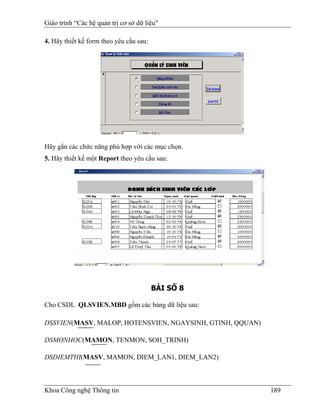 Giáo trình “Các hệ quản trị cơ sở dữ liệu"

4. Hãy thiết kế form theo yêu cầu sau:




Hãy gắn các chức năng phù hợp với các mục chọn.
5. Hãy thiết kế một Report theo yêu cầu sau:




                                         BÀI SỐ 8

Cho CSDL QLSVIEN.MBD gồm các bảng dữ liệu sau:

DSSVIEN(MASV, MALOP, HOTENSVIEN, NGAYSINH, GTINH, QQUAN)

DSMONHOC(MAMON, TENMON, SOH_TRINH)

DSDIEMTHI(MASV, MAMON, DIEM_LAN1, DIEM_LAN2)



Khoa Công nghệ Thông tin                                   189
 