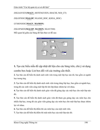 Giáo trình “Các hệ quản trị cơ sở dữ liệu"

DSGIAOVIEN(MAGV, HOTENGVIEN, DIACHI, NOI_CT)

DSLOPHOC(MALOP, NGANH_HOC, KHOA_HOC)

GVMONHOC(MAGV, MAMON)

DSLOPMON(MALOP, MAMON, NGAYTHI)
Mối quan hệ giữa các bảng dữ liệu theo sơ đồ sau:




1. Tạo các biểu mẫu để cập nhật dữ liệu cho các bảng trên, chú ý sử dụng
combo box hoặc List box đối với các trường cần thiết.
2. Tạo báo cáo để hiển thị danh sách sinh viên trong một lớp học nào đó, bao gồm cả ngành
học tương ứng.

3. Tạo báo cáo để hiển thị danh sách sinh viên trong từng lớp học, bao gồm cả ngành học,
trong đó các sinh viên cùng một lớp thì tên lớp được nhóm lại với nhau.
4. Tạo báo cáo để hiển thị danh sách giáo viên đã giảng dạy các một học cho một lớp nào
đó.
5. Tạo báo cáo để hiển thị danh sách giáo viên đã tham gia giảng dạy các môn học cho
nhiều lớp học, trong đó các giáo viên giảng dạy các môn học cho một lớp học được nhóm
lại với nhau.
6. Tạo báo cáo để hiển thị điểm thi các môn học của một sinh viên.
7. Tạo báo cáo để hiển thị điểm thi một môn học của một lớp nào đó.



Khoa Công nghệ Thông tin                                                         190
 