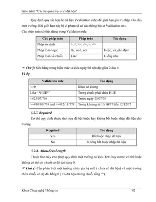 Giáo trình “Các hệ quản trị cơ sở dữ liệu"

        Quy định quy tắc hợp lệ dữ liệu (Validation rule) để giới hạn giá trị nhập vào cho
một trường. Khi giới hạn này bị vi phạm sẽ có câu thông báo ở Validation text.
Các phép toán có thểt dùng trong Validation rule

                 Các phép toán               Phép toán               Tác dụng
              Phép so sánh           >, <, >=, <=, =, <>
              Phép toán logic        Or, and , not             Hoặc, và, phủ định
              Phép toán về chuỗi     Like                      Giống như


   Chú ý: Nếu hằng trong biểu thức là kiểu ngày thì nên đặt giữa 2 dấu #.
Ví dụ

                 Validation rule                             Tác dụng
        <>0                                  Khác số không
        Like “*HUE*”                         Trong chuỗi phải chứa HUE
        <#25/07/76#                          Trước ngày 25/07/76
        >=#10/10/77# and <=#12/11/77#        Trong khoảng từ 10/10/77 đến 12/12/77

        3.2.7. Required
        Có thể quy định thuộc tính này để bặt buộc hay không bắt buộc nhập dữ liệu cho
trường.
                    Required                                 Tác dụng
                       Yes                            Bắt buộc nhập dữ liệu
                       No                          Không bắt buộc nhập dữ liệu

        3.2.8. AllowZeroLength
        Thuộc tính này cho phép quy định một trường có kiểu Text hay memo có thể hoặc
không có thể có chuỗi có độ dài bằng 0.
   Chú ý: Cần phân biệt một trường chứa giá trị null ( chưa có dữ liệu) và một trường
chứa chuỗi có độ dài bằng 0 ( Có dữ liệu nhưng chuỗi rỗng “”).



Khoa Công nghệ Thông tin                                                             92
 