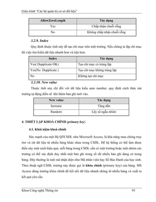 Giáo trình “Các hệ quản trị cơ sở dữ liệu"

              AllowZeroLength                               Tác dụng
                     Yes                              Chấp nhận chuỗi rỗng
                      No                           Không chấp nhận chuỗi rỗng

      3.2.9. Index
      Quy định thuộc tính này để tạo chỉ mục trên một trường. Nếu chúng ta lập chỉ mục
thì việc tìm kiếm dữ liệu nhanh hơn và tiện hơn.
                     Index                                  Tác dụng
      Yes( Dupplicate OK)                    Tạo chỉ mục có trùng lặp
      Yes(No Dupplicate )                    Tạo chỉ mục không trùng lặp
      No                                     Không tạo chỉ mục
      3.2.10. New value
      Thuộc tính này chỉ đối với dữ liệu kiểu auto number, quy định cách thức mà
trường tự động điền số khi thêm bản ghi mới vào.
                     New value                            Tác dụng
                      Increase                             Tăng dần
                      Random                          Lấy số ngẫu nhiên


4. THIẾT LẬP KHOÁ CHÍNH (primary key)

     4.1. Khái niệm khoá chính

     Sức mạnh của một Hệ QTCSDL như Microsoft Access, là khả năng mau chóng truy
tìm và rút dữ liệu từ nhiều bảng khác nhau trong CSDL. Để hệ thống có thể làm được
điều này một cách hiệu quả, mỗi bảng trong CSDL cần có một trường hoặc một nhóm các
trường có thể xác định duy nhất một bản ghi trong số rất nhiều bản ghi đang có trong
bảng. Đây thường là một mã nhận diện như Mã nhân viên hay Số Báo Danh của học sinh.
Theo thuật ngữ CSDL trường này được gọi là khóa chính (primary key) của bảng. MS
Access dùng trường khóa chính để kết nối dữ liệu nhanh chóng từ nhiều bảng và xuất ra
kết quả yêu cầu.



Khoa Công nghệ Thông tin                                                        93
 