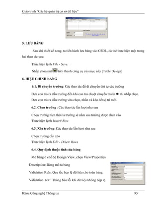 Giáo trình “Các hệ quản trị cơ sở dữ liệu"




5. LƯU BẢNG

        Sau khi thiết kế xong, ta tiến hành lưu bảng vào CSDL, có thể thực hiện một trong
hai thao tác sau:

       Thực hiện lệnh File - Save.

       Nhắp chọn nút      trên thanh công cụ của mục này (Table Design)

6. HIỆU CHỈNH BẢNG

       6.1. Di chuyển trường: Các thao tác để di chuyển thứ tự các trường

       Đưa con trỏ ra đầu trường đến khi con trỏ chuột chuyển thành     thì nhắp chọn.
       Đưa con trỏ ra đầu trường vừa chọn, nhấn và kéo đếnvị trí mới.

       6.2. Chen trường : Các thao tác lần lượt như sau

       Chọn trường hiện thời là trường sẽ nằm sau trường được chen vào
       Thực hiện lệnh Insert/ Row

       6.3. Xóa trường: Các thao tác lần lượt như sau

       Chọn trường cần xóa
       Thực hiện lệnh Edit - Delete Rows

       6.4. Quy định thuộc tính của bảng

       Mở bảng ở chế độ Design View, chọn View/Properties

     Description: Dòng mô tả bảng

     Validation Rule: Quy tắc hợp lệ dữ liệu cho toàn bảng.

     Validation Text: Thông báo lỗi khi dữ liệu không hợp lệ.


Khoa Công nghệ Thông tin                                                          95
 