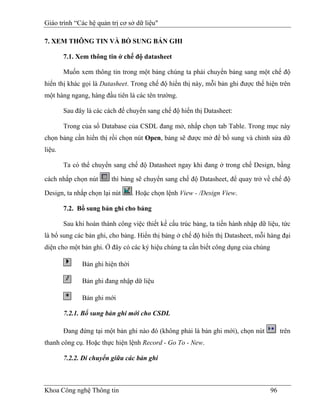 Giáo trình “Các hệ quản trị cơ sở dữ liệu"

7. XEM THÔNG TIN VÀ BỔ SUNG BẢN GHI

        7.1. Xem thông tin ở chế độ datasheet

        Muốn xem thông tin trong một bảng chúng ta phải chuyển bảng sang một chế độ
hiển thị khác gọi là Datasheet. Trong chế độ hiển thị này, mỗi bản ghi được thể hiện trên
một hàng ngang, hàng đầu tiên là các tên trường.

        Sau đây là các cách để chuyển sang chế độ hiển thị Datasheet:

        Trong của sổ Database của CSDL đang mở, nhấp chọn tab Table. Trong mục này
chọn bảng cần hiển thị rồi chọn nút Open, bảng sẽ được mở để bổ sung và chỉnh sửa dữ
liệu.

        Ta có thể chuyển sang chế độ Datasheet ngay khi đang ở trong chế Design, bằng

cách nhắp chọn nút       thì bảng sẽ chuyển sang chế độ Datasheet, để quay trở về chế độ

Design, ta nhắp chọn lại nút      . Hoặc chọn lệnh View - /Design View.

        7.2. Bổ sung bản ghi cho bảng

        Sau khi hoàn thành công việc thiết kế cấu trúc bảng, ta tiến hành nhập dữ liệu, tức
là bổ sung các bản ghi, cho bảng. Hiển thị bảng ở chế độ hiển thị Datasheet, mỗi hàng đại
diện cho một bản ghi. Ở đây có các ký hiệu chúng ta cần biết công dụng của chúng

              Bản ghi hiện thời

              Bản ghi đang nhập dữ liệu

              Bản ghi mới

        7.2.1. Bổ sung bản ghi mới cho CSDL

        Đang đứng tại một bản ghi nào đó (không phải là bản ghi mới), chọn nút          trên
thanh công cụ. Hoặc thực hiện lệnh Record - Go To - New.

        7.2.2. Di chuyển giữa các bản ghi



Khoa Công nghệ Thông tin                                                           96
 