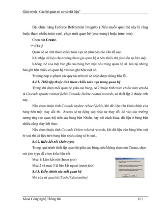 Giáo trình “Các hệ quản trị cơ sở dữ liệu"



       Bật chức năng Enforce Referential Integrity ( Nếu muốn quan hệ này bị ràng
buộc tham chiếu toàn vẹn), chọn mối quan hệ (one-many) hoặc (one-one).
       Chọn nút Create.
        Chú ý
       Quan hệ có tính tham chiếu toàn vẹn sẽ đảm bảo các vấn đề sau:
       Khi nhập dữ liệu cho trường tham gia quan hệ ở bên nhiều thì phải tồn tại bên một.
       Không thể xoá một bản ghi của bảng bên một nếu trong quan hệ đã tồn tại những
bản ghi bên nhiều có quan hệ với bản ghi bên một đó.
       Trường hợp vi phạm các quy tắc trên thì sẽ nhận được thông báo lỗi.
       8.4.1. Thiết lập thuộc tính tham chiếu toàn vẹn trong quan hệ
       Trong khi chọn mối quan hệ giữa các bảng, có 2 thuộc tính tham chiếu toàn vẹn đó
là Cascade update related fields,Cascade Delete related records, có thiết lập 2 thuộc tính
này.
       Nếu chọn thuộc tính Cascade update related fields, khi dữ liệu trên khoá chính của
bảng bên một thay đổi thì Access sẽ tự động cập nhật sự thay đổi đó vào các trường
tương ứng (có quan hệ) trên các bảng bên Nhiều, hay nói cách khác, dữ liệu ở bảng bên
nhiều cũng thay đổi theo.
       Nếu chọn thuộc tính Cascade Delete related records, khi dữ liệu trên bảng bên một
bị xoá thì dữ liệu trên bảng bên nhiều cũng sẽ bị xoá..
       8.4.2. Kiểu kết nối (Join type)
       Trong quá trình thiết lập quan hệ giữa các bảng, nếu không chọn nút Create, chọn
nút join type để chọn kiểu liên kết
       Mục 1: Liên kết nội (Inner join)
       Mục 2 và mục 3 là liên kết ngoại (outer join)
       8.4.3. Điều chỉnh các mối quan hệ
       Mở cửa sổ quan hệ (Tools/Relationship)




Khoa Công nghệ Thông tin                                                          101
 