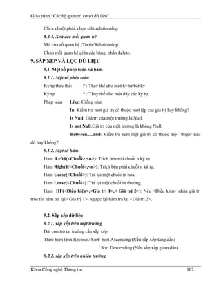 Giáo trình “Các hệ quản trị cơ sở dữ liệu"

       Click chuột phải, chọn edit relationship
       8.4.4. Xoá các mối quan hệ
       Mở cửa sổ quan hệ (Tools/Relationship)
       Chọn mối quan hệ giữa các bảng, nhấn delete.
9. SẮP XẾP VÀ LỌC DỮ LIỆU
       9.1. Một số phép toán và hàm
       9.1.1. Một số phép toán
       Ký tự thay thế:       ? : Thay thế cho một ký tự bất kỳ
       Ký tự                 * : Thay thế cho một dãy các ký tự.
       Phép toán     Like: Giống như
                     In: Kiểm tra một giá trị có thuộc một tập các giá trị hay không?
                     Is Null: Giá trị của một trường là Null.
                     Is not Null:Giá trị của một trường là không Null.
                      Between.....and: Kiểm tra xem một giá trị có thuộc một "đoạn" nào
đó hay không?
       9.1.2. Một số hàm
       Hàm Left$(<Chuỗi>,<n>): Trích bên trái chuỗi n ký tự.
       Hàm Right$(<Chuỗi>,<n>): Trích bên phải chuỗi n ký tự.
       Hàm Ucase(<Chuỗi>): Trả lại một chuỗi in hoa.
       Hàm Lcase(<Chuỗi>): Trả lại một chuỗi in thường.
       Hàm IIF(<Điều kiện>,<Giá trị 1>,< Giá trị 2>): Nếu <Điều kiện> nhận giá trị
true thì hàm trả lại <Giá trị 1>, ngược lại hàm trả lại <Giá trị 2>.


       9.2. Sắp xếp dữ liệu
       9.2.1. sắp xếp trên một trường
       Đặt con trỏ tại truờng cần sắp xếp
       Thực hiện lệnh Records/ Sort/ Sort Ascending (Nếu sắp xếp tăng dần)
                                     / Sort Descending (Nếu sắp xếp giảm dần)
       9.2.2. sắp xếp trên nhiều trường

Khoa Công nghệ Thông tin                                                           102
 