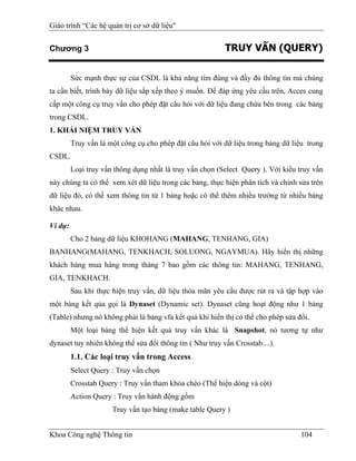 Giáo trình “Các hệ quản trị cơ sở dữ liệu"


Chương 3                                                  TRUY VẤN (QUERY)

         Sức mạnh thực sự của CSDL là khả năng tìm đúng và đầy đủ thông tin mà chúng
ta cần biết, trình bày dữ liệu sắp xếp theo ý muốn. Để đáp ứng yêu cầu trên, Acces cung
cấp một công cụ truy vấn cho phép đặt câu hỏi với dữ liệu đang chứa bên trong các bảng
trong CSDL.
1. KHÁI NIỆM TRUY VẤN
         Truy vấn là một công cụ cho phép đặt câu hỏi với dữ liệu trong bảng dữ liệu trong
CSDL.
         Loại truy vấn thông dụng nhất là truy vấn chọn (Select Query ). Với kiểu truy vấn
này chúng ta có thể xem xét dữ liệu trong các bảng, thực hiện phân tích và chỉnh sửa trên
dữ liệu đó, có thể xem thông tin từ 1 bảng hoặc có thể thêm nhiều trường từ nhiều bảng
khác nhau.

Ví dụ:
         Cho 2 bảng dữ liệu KHOHANG (MAHANG, TENHANG, GIA)
BANHANG(MAHANG, TENKHACH, SOLUONG, NGAYMUA). Hãy hiển thị những
khách hàng mua hàng trong tháng 7 bao gồm các thông tin: MAHANG, TENHANG,
GIA, TENKHACH.
         Sau khi thực hiện truy vấn, dữ liệu thỏa mãn yêu cầu được rút ra và tập hợp vào
một bảng kết qủa gọi là Dynaset (Dynamic set). Dynaset cũng hoạt động như 1 bảng
(Table) nhưng nó không phải là bảng vfa kết quả khi hiển thị có thể cho phép sửa đổi.
         Một loại bảng thể hiện kết quả truy vấn khác là Snapshot, nó tương tự như
dynaset tuy nhiên không thể sửa đổi thông tin ( Như truy vấn Crosstab....).
         1.1. Các loại truy vấn trong Access
         Select Query : Truy vấn chọn
         Crosstab Query : Truy vấn tham khỏa chéo (Thể hiện dòng và cột)
         Action Query : Truy vấn hành động gồm
                      Truy vấn tạo bảng (make table Query )


Khoa Công nghệ Thông tin                                                          104
 