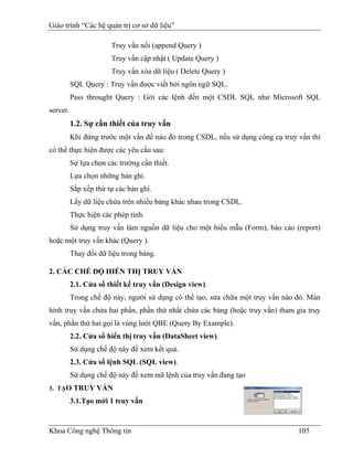 Giáo trình “Các hệ quản trị cơ sở dữ liệu"

                       Truy vấn nối (append Query )
                       Truy vấn cập nhật ( Update Query )
                       Truy vấn xóa dữ liệu ( Delete Query )
          SQL Query : Truy vấn được viết bởi ngôn ngữ SQL.
          Pass throught Query : Gởi các lệnh đến một CSDL SQL như Microsoft SQL
server.
          1.2. Sự cần thiết của truy vấn
          Khi đứng trước một vấn đề nào đó trong CSDL, nếu sử dụng công cụ truy vấn thì
có thể thực hiện được các yêu cầu sau:
          Sự lựa chọn các trường cần thiết.
          Lựa chọn những bản ghi.
          Sắp xếp thứ tự các bản ghi.
          Lấy dữ liệu chứa trên nhiều bảng khác nhau trong CSDL.
          Thực hiện các phép tính.
          Sử dụng truy vấn làm nguồn dữ liệu cho một biểu mẫu (Form), báo cáo (report)
hoặc một truy vấn khác (Query ).
          Thay đổi dữ liệu trong bảng.

2. CÁC CHẾ ĐỘ HIỂN THỊ TRUY VẤN
          2.1. Cửa sổ thiết kế truy vấn (Design view).
          Trong chế độ này, người sử dụng có thể tạo, sửa chữa một truy vấn nào đó. Màn
hình truy vấn chứa hai phần, phần thứ nhất chứa các bảng (hoặc truy vấn) tham gia truy
vấn, phần thứ hai gọi là vùng lưới QBE (Query By Example).
          2.2. Cửa sổ hiển thị truy vấn (DataSheet view).
          Sử dụng chế độ này để xem kết quả.
          2.3. Cửa sổ lệnh SQL (SQL view).
          Sử dụng chế độ này để xem mã lệnh của truy vấn đang tạo
3. TẠO TRUY VẤN

          3.1.Tạo mới 1 truy vấn


Khoa Công nghệ Thông tin                                                        105
 