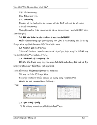 Giáo trình “Các hệ quản trị cơ sở dữ liệu"

         Click để chọn trường
         Drag để thay đổi vị trí.
         3.2.2.xoá trường
         Đưa con trỏ vào thanh chọn sao cho con trỏ biến thành hình mũi tên trỏ xuống
         Click để chọn trường
         Nhấn phím delete (Nếu muốn xoá tất cả các trường trong vùng lưới QBE: chọn
Edit/clear grid)
         3.3. Thể hiện hoặc che dấu tên bảng trong vùng lưới QBE
         Muốn biết tên trường hiện tại trong vùng lưới QBE là của tên bảng nào, tại chế độ
Design View người sử dụng thực hiện View/tables name.
         3.4. Xem kết quả của truy vấn.
         Tại cửa sổ Database chọn tên truy vấn rồi chọn Open, hoặc trong khi thiết kế truy
vấn thực hiện lệnh View/datasheet View.
         3.5. Đổi tiêu đề cột trong truy vấn.
         Đổi tên tiêu đề cột trong truy vấn mục đích là làm cho bảng kết xuất dễ đọc
hơn (Trừ khi đã quy định thuộc tính Caption).

Muốn đổi tên tiêu đề cột thực hiện theo các bước sau:
         Mở truy vấn ở chế độ Design View
         Chọn vào bên trái ký tự đầu tiên của tên trường trong vùng lưới QBE
         Gõ vào tên mới, theo sau là dấu 2 chấm (:).
Ví dụ:




         3.6. Định thứ tự sắp xếp
         Có thể sử dụng nhanh trong chế độ datasheet View .




Khoa Công nghệ Thông tin                                                           107
 