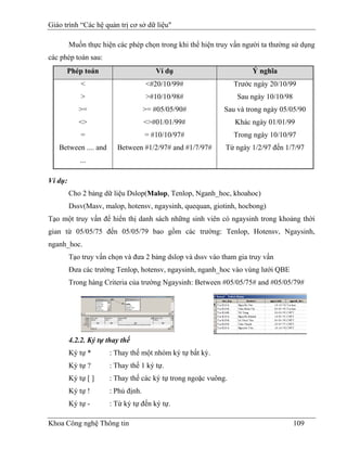 Giáo trình “Các hệ quản trị cơ sở dữ liệu"

         Muốn thực hiện các phép chọn trong khi thể hiện truy vấn người ta thường sử dụng
các phép toán sau:
      Phép toán                         Ví dụ                         Ý nghĩa
             <                       <#20/10/99#                 Trước ngày 20/10/99
             >                       >#10/10/98#                  Sau ngày 10/10/98
            >=                       >= #05/05/90#           Sau và trong ngày 05/05/90
            <>                       <>#01/01/99#                Khác ngày 01/01/99
             =                       = #10/10/97#                Trong ngày 10/10/97
   Between .... and      Between #1/2/97# and #1/7/97#       Từ ngày 1/2/97 đến 1/7/97
             ...

Ví dụ:
         Cho 2 bảng dữ liệu Dslop(Malop, Tenlop, Nganh_hoc, khoahoc)
         Dssv(Masv, malop, hotensv, ngaysinh, quequan, giotinh, hocbong)
Tạo một truy vấn để hiển thị danh sách những sinh viên có ngaysinh trong khoảng thời
gian từ 05/05/75 đến 05/05/79 bao gồm các trường: Tenlop, Hotensv, Ngaysinh,
nganh_hoc.
         Tạo truy vấn chọn và đưa 2 bảng dslop và dssv vào tham gia truy vấn
         Đưa các trường Tenlop, hotensv, ngaysinh, nganh_hoc vào vùng lưới QBE
         Trong hàng Criteria của trường Ngaysinh: Between #05/05/75# and #05/05/79#




         4.2.2. Ký tự thay thế
         Ký tự *       : Thay thế một nhóm ký tự bất kỳ.
         Ký tự ?       : Thay thế 1 ký tự.
         Ký tự [ ]     : Thay thế các ký tự trong ngoặc vuông.
         Ký tự !       : Phủ định.
         Ký tự -       : Từ ký tự đến ký tự.

Khoa Công nghệ Thông tin                                                              109
 