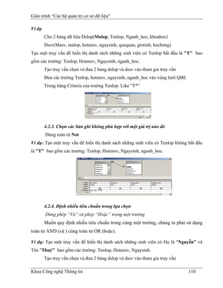 Giáo trình “Các hệ quản trị cơ sở dữ liệu"

Ví dụ
        Cho 2 bảng dữ liệu Dslop(Malop, Tenlop, Nganh_hoc, khoahoc)
        Dssv(Masv, malop, hotensv, ngaysinh, quequan, giotinh, hocbong)
Tạo một truy vấn để hiển thị danh sách những sinh viên có Tenlop bắt đầu là "T" bao
gồm các trường: Tenlop, Hotensv, Ngaysinh, nganh_hoc.
        Tạo truy vấn chọn và đưa 2 bảng dslop và dssv vào tham gia truy vấn
        Đưa các trường Tenlop, hotensv, ngaysinh, nganh_hoc vào vùng lưới QBE
        Trong hàng Criteria của trường Tenlop: Like "T*"




        4.2.3. Chọn các bản ghi không phù hợp với một giá trị nào đó
        Dùng toán tử Not
Ví dụ: Tạo một truy vấn để hiển thị danh sách những sinh viên có Tenlop không bắt đầu
là "T" bao gồm các trường: Tenlop, Hotensv, Ngaysinh, nganh_hoc.




        4.2.4. Định nhiều tiêu chuẩn trong lựa chọn
        Dùng phép “Và” và phép “Hoặc” trong một trường
        Muốn quy định nhiều tiêu chuẩn trong cùng một trường, chúng ta phải sử dụng
toán tử AND (và ) cùng toán tử OR (hoặc).

Ví dụ: Tạo một truy vấn để hiển thị danh sách những sinh viên có Họ là "Nguyễn" và
Tên "Thuỷ" bao gồm các trường: Tenlop, Hotensv, Ngaysinh.
        Tạo truy vấn chọn và đưa 2 bảng dslop và dssv vào tham gia truy vấn

Khoa Công nghệ Thông tin                                                        110
 