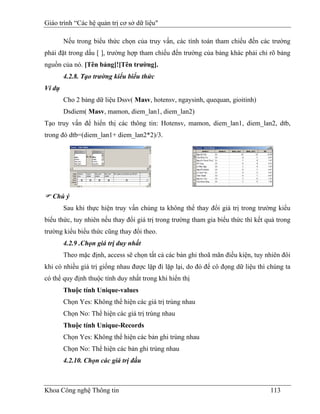 Giáo trình “Các hệ quản trị cơ sở dữ liệu"

        Nếu trong biểu thức chọn của truy vấn, các tính toán tham chiếu đến các trường
phải đặt trong dấu [ ], trường hợp tham chiếu đến trường của bảng khác phải chỉ rõ bảng
nguồn của nó. [Tên bảng]![Tên trường].
        4.2.8. Tạo trường kiểu biểu thức
Ví dụ
        Cho 2 bảng dữ liệu Dssv( Masv, hotensv, ngaysinh, quequan, gioitinh)
        Dsdiem( Masv, mamon, diem_lan1, diem_lan2)
Tạo truy vấn để hiển thị các thông tin: Hotensv, mamon, diem_lan1, diem_lan2, dtb,
trong đó dtb=(diem_lan1+ diem_lan2*2)/3.




   Chú ý
        Sau khi thực hiện truy vấn chúng ta không thể thay đổi giá trị trong trường kiểu
biểu thức, tuy nhiên nếu thay đổi giá trị trong trường tham gia biểu thức thì kết quả trong
trường kiểu biểu thức cũng thay đổi theo.
        4.2.9 .Chọn giá trị duy nhất
        Theo mặc định, access sẽ chọn tất cả các bản ghi thoã mãn điều kiện, tuy nhiên đôi
khi có nhiều giá trị giống nhau được lặp đi lặp lại, do đó để cô đọng dữ liệu thì chúng ta
có thể quy định thuộc tính duy nhất trong khi hiển thị
        Thuộc tính Unique-values
        Chọn Yes: Không thể hiện các giá trị trùng nhau
        Chọn No: Thể hiện các giá trị trùng nhau
        Thuộc tính Unique-Records
        Chọn Yes: Không thể hiện các bản ghi trùng nhau
        Chọn No: Thể hiện các bản ghi trùng nhau
        4.2.10. Chọn các giá trị đầu



Khoa Công nghệ Thông tin                                                           113
 