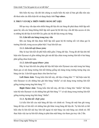 Giáo trình “Các hệ quản trị cơ sở dữ liệu"

       Khi hiển thị truy vấn đôi khi chúng ta muốn hiển thị một số bản ghi đầu tiên nào
đó thoả mãn các điều kiện thì sử dụng thuộc tính Top values.

5. TRUY VẤN DỰA TRÊN NHIỀU BẢNG DỮ LIỆU

       Để tạo truy vấn dựa trên nhiều bảng dữ liệu thì các bảng đó phải được thiết lập mối
quan hệ, nếu các bảng không thiết lập mối quan hệ thì khi truy vấn dữ liệu access sẽ cho
ra những bộ dữ liệu là tích Đề-Các giữa các bộ dữ liệu trong các bảng.
       5.1. Liên kết các bảng trong truy vấn
       Khi các bảng dữ liệu được thiết lập mối quan hệ thì trường nối với nhau gọi là
trường liên kết, trong access phân biệt 3 loại liên kết sau
       5.1.1. Liên kết nội (Inner join)
       Đây là loại liên kết rất phổ biến nhất giữa 2 bảng dữ liệu. Trong đó dữ liệu khi thể
hiện trên Dynaset sẽ gồm những bản ghi mà dữ liệu chứa trong trường liên kết ở hai bảng
phải giống nhau hoàn toàn.
       5.1.2. Liên kết ngoại (Outer join)
       Đây là loại liên kết cho phép dữ liệu thể hiện trên Dynaset của một trong hai bảng
tham gia có nội dung trường liên kết không giống nội dung trong trường tương ứng của
bảng còn lại. Liên kết ngoại được chia làm hai loại
       Left Outer Join: Trong kiểu liên kết này, dữ liệu ở bảng bên "1" thể hiện toàn bộ
trên Dynaset và chỉ những bản ghi bên bảng "nhiều" có nội dung trong trường liên kết
giống trường tương ứng bên bảng "1".
       Right Outer Join: Trong kiểu liên kết này, dữ liệu ở bảng bên "nhiều" thể hiện
toàn bộ trên Dynaset và chỉ những bản ghi bên bảng "1" có nội dung trong trường liên kết
giống trường tương ứng bên bảng "nhiều".
       5.1.3. Tự liên kết (Seft join)
       Là kiểu liên kết của một bảng dữ liệu với chính nó. Trong đó một bản ghi trong
bảng dữ liệu sẽ liên kết với những bản ghi khác trong bảng dữ liệu đó. Tự liên kết có thể
hiểu như là liên kết nội hay liên kết ngoại từ một bảng vào một bảng sao chính nó. Để
thực hiện việc tạo tự liên kết chúng ta phải đưa một bảng vào tham gia truy vấn 2 lần.


Khoa Công nghệ Thông tin                                                           114
 