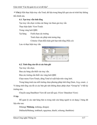 Giáo trình “Các hệ quản trị cơ sở dữ liệu"

   Chú ý: Khi thực hiện truy vấn Total, dữ liệu trong bảng kết quả của nó trình bày không
thể chỉnh sửa.
         6.1. Tạo truy vấn tính tổng
         Tạo truy vấn chọn và đưa các bảng vào tham gia truy vấn
         Thực hiện lệnh: View/Totals
         Trong vùng lưới QBE:
         Tại hàng     Field chọn các trường
                      Total chọn các phép toán tương ứng.
                      Criteria: Chọn điều kiện giới hạn tính tổng (Nếu có)
         Lưu và thực hiện truy vấn




         6.2. Tính tổng của tất cả các bản ghi
         Tạo truy vấn chọn.
         Đưa các bảng cần thiết vào truy vấn.
         Đưa các trường cần thiết vào vùng lưới QBE
         Chọn menu View/Totals, dòng Total sẽ xuất hiện trên vùng lưới.
         Trong hàng total của mỗi trường chọn phương pháp tính tổng (Sum, Avg, count...).
Vì đang tính tổng của tất cả các bản ghi nên không được phép chọn “Group by” ở bất kỳ
trường nào.
         Chuyển sang DataSheet View để xem kết quả. (View/ Datasheet View)
Ví dụ:
         Để quản lý các mặt hàng bán ra trong một cửa hàng người ta sử dụng 2 bảng dữ
liệu như sau:
         Dshang( Mahang, tenhang, dongia)
         Dskhach(Mahang, tenkhach, ngaymua, diachi, soluong, thanhtien)


Khoa Công nghệ Thông tin                                                         117
 