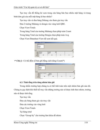 Giáo trình “Các hệ quản trị cơ sở dữ liệu"

      Tạo truy vấn để thống kê xem trong cửa hàng bán bao nhiêu mặt hàng và trung
bình đơn giá của mỗi mặt hàng là bao nhiêu?
      Tạo truy vấn và đưa bảng Dshang vào tham gia truy vấn
      Đưa 2 trường Mahang và dongia vào vùng lưới QBE.
      Chọn View/Totals
      Trong hàng Total của trường Mahang chọn phép toán Count
      Trong hàng Total của trường Dongia chọn phép toán Avg
      Chọn View/Datasheet View để xem kết quả.




   Chú ý: Có thể đếm số bản ghi bằng cách dùng Count(*)




      6.3. Tính tổng trên từng nhóm bản ghi
      Trong nhiều trường hợp chúng ta có thể tính toán trên một nhóm bản ghi nào đó.
Chúng ta quy định khi thiết kế truy vấn những trường nào sẽ được tính theo nhóm, trường
nào sẽ được tính tổng.
      Tạo truy vấn
      Đưa các bảng tham gia vào truy vấn
      Đưa các trường vào vùng lưới
      Chọn View/Totals
      Tại hàng total
      Chọn “Group by” cho trường làm khóa để nhóm


Khoa Công nghệ Thông tin                                                       118
 