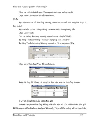Giáo trình “Các hệ quản trị cơ sở dữ liệu"

         Chọn các phép toán tính tổng ( Sum,count..) cho các trường còn lại
         Chọn View/Datasheet View để xem kết quả.
Ví dụ:
         Tạo một truy vấn để tính tổng soluong, thanhtien của mỗi mặt hàng bán được là
bao nhiêu?
         Tạo truy vấn và đưa 2 bảng dshang và dskhach vào tham gia truy vấn
         Chọn View/Totals
         Đưa các trường Tenhang, soluong, thanhtien vào vùng lưới QBE.
         Tại hàng Total của trường Tenhang: Chọn phép toán Group by
         Tại hàng Total của trường Soluong, thanhtien: Chọn phép toán SUM.




         Chọn View/Datasheet View để xem kết quả.




         Ta có thể thay đổi tiêu đề cột trong khi thực hiện truy vấn tính tổng như sau




         6.4. Tính tổng trên nhiều nhóm bản ghi
         Access cho phép tính tổng không chỉ trên một mà còn nhiều nhóm bản ghi.
Để làm được điều đó chúng ta chọn “Group by” trên nhiều trường và khi thực hiện


Khoa Công nghệ Thông tin                                                                 119
 