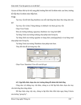 Giáo trình “Các hệ quản trị cơ sở dữ liệu"

Access sẽ theo thứ tự từ trái sang phải trường bên trái là nhóm mức cao hơn, trường
kế tiếp theo là nhóm mức thấp hơn.
Ví dụ:
         Tạo truy vấn để tính tổng thanhtien của mỗi mặt hàng bán được theo từng năm nào
đó?
         Tạo truy vấn và đưa 2 bảng dshang và dskhach vào tham gia truy vấn
         Chọn View/Totals
         Đưa các trường tenhang, ngaymua, thanhtien vào vùng lưới QBE
         Tại hàng Total của trường tenhang chọn phép toán Group by
         Tại hàng field của trường ngayban sử dụng hàm year([ngayban]) và tại hàng total
chọn phép toán Group by.
         Tại hàng Total của trường Thanhtien chọn phép toán Sum.
         Thay đổi tiêu đề cột trong truy vấn.




         Chọn View/ Datasheet View để xem kết quả




         6.5. Lập biểu thức chọn cho các trường dùng để nhóm khi tính tổng
         Cũng như với những truy vấn khác, chúng ta có thể lập biểu thức chọn cho truy
vấn tính tổng theo từng nhóm.
         Để thực hiện công việc này, chúng ta lập biểu thức điều kiện ngay hàng Criteria
của trường “group by”.

Khoa Công nghệ Thông tin                                                         120
 