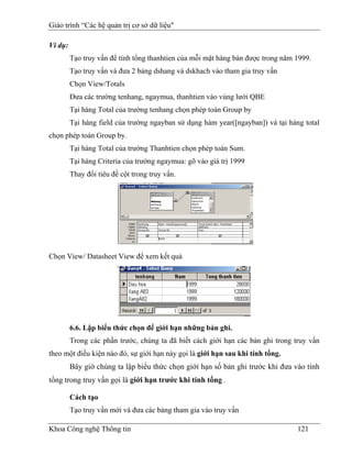 Giáo trình “Các hệ quản trị cơ sở dữ liệu"

Ví dụ:
         Tạo truy vấn để tính tổng thanhtien của mỗi mặt hàng bán được trong năm 1999.
         Tạo truy vấn và đưa 2 bảng dshang và dskhach vào tham gia truy vấn
         Chọn View/Totals
         Đưa các trường tenhang, ngaymua, thanhtien vào vùng lưới QBE
         Tại hàng Total của trường tenhang chọn phép toán Group by
         Tại hàng field của trường ngayban sử dụng hàm year([ngayban]) và tại hàng total
chọn phép toán Group by.
         Tại hàng Total của trường Thanhtien chọn phép toán Sum.
         Tại hàng Criteria của trường ngaymua: gõ vào giá trị 1999
         Thay đổi tiêu đề cột trong truy vấn.




Chọn View/ Datasheet View để xem kết quả




         6.6. Lập biểu thức chọn để giới hạn những bản ghi.
         Trong các phần trước, chúng ta đã biết cách giới hạn các bản ghi trong truy vấn
theo một điều kiện nào đó, sự giới hạn này gọi là giới hạn sau khi tính tổng.
         Bây giờ chúng ta lập biểu thức chọn giới hạn số bản ghi trước khi đưa vào tính
tổng trong truy vấn gọi là giới hạn trước khi tính tổng .

         Cách tạo
         Tạo truy vấn mới và đưa các bảng tham gia vào truy vấn

Khoa Công nghệ Thông tin                                                         121
 