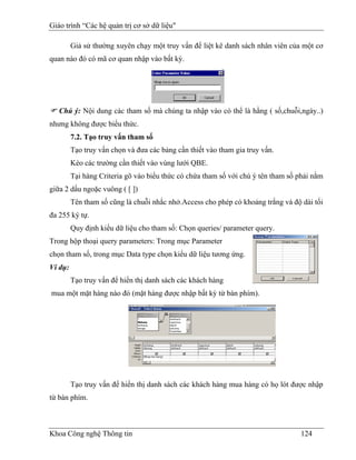 Giáo trình “Các hệ quản trị cơ sở dữ liệu"

         Giả sử thường xuyên chạy một truy vấn để liệt kê danh sách nhân viên của một cơ
quan nào đó có mã cơ quan nhập vào bất kỳ.




   Chú ý: Nội dung các tham số mà chúng ta nhập vào có thể là hằng ( số,chuỗi,ngày..)
nhưng không được biểu thức.
         7.2. Tạo truy vấn tham số
         Tạo truy vấn chọn và đưa các bảng cần thiết vào tham gia truy vấn.
         Kéo các trường cần thiết vào vùng lưới QBE.
         Tại hàng Criteria gõ vào biểu thức có chứa tham số với chú ý tên tham số phải nằm
giữa 2 dấu ngoặc vuông ( [ ])
         Tên tham số cũng là chuỗi nhắc nhở.Access cho phép có khoảng trắng và độ dài tối
đa 255 ký tự.
         Quy định kiểu dữ liệu cho tham số: Chọn queries/ parameter query.
Trong hộp thoại query parameters: Trong mục Parameter
chọn tham số, trong mục Data type chọn kiểu dữ liệu tương ứng.
Ví dụ:
         Tạo truy vấn để hiển thị danh sách các khách hàng
mua một mặt hàng nào đó (mặt hàng được nhập bất kỳ từ bàn phím).




         Tạo truy vấn để hiển thị danh sách các khách hàng mua hàng có họ lót được nhập
từ bàn phím.



Khoa Công nghệ Thông tin                                                          124
 