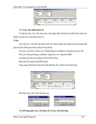 Giáo trình “Các hệ quản trị cơ sở dữ liệu"




         7.3. Truy vấn nhiều tham số
         Có thể tạo truy vấn , khi chạy truy vấn nhập nhiều dữ liệu cho điều kiện chọn lựa.
Muốn vậy tạo truy vấn nhiều tham số.
Ví dụ:
         Tạo một truy vấn hiển thị danh sách các khách hàng mua hàng trong khoảng thời
gian nào đó (Thời gian được nhập từ bàn phím).
         Tạo truy vấn chọn và đưa các 2 bảng dshang và dskhach vào tham gia truy vấn.
         Kéo các trường tenhang, tenkhach, ngaymua vào vùng lưới QBE.
         Tại hàng Criteria của trường NGAYSINH chọn:
         Between [Từ ngày] and [Đến ngày]
         Chọn query/Parameter khai báo kiểu dữ liệu cho 2 tham số là date/time.




         Khi chạy truy vấn sẽ cho kết quả sau




         7.4. Kết hợp giữa truy vấn tham số và truy vấn tính tổng


Khoa Công nghệ Thông tin                                                           125
 