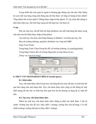 Giáo trình “Các hệ quản trị cơ sở dữ liệu"

         Trong nhiều bài toán quản lý người ta thường gặp những yêu cầu như: Hãy thống
kê xem mỗi loại hàng trong một tháng nào đó bán được với tổng số lượng là bao nhiêu?
Tổng thành tiền là bao nhiêu? (Tháng được nhập từ bàn phím). Vì vậy trước hết chúng ta
phải thực hiện truy vấn tính tổng xong mới kết hợp truy vấn tham số.

Ví dụ:
         Hãy tạo một truy vấn để hiển thị tổng thanhtien của mỗi mặt hàng bán được trong
một năm nào đó (Năm được nhập từ bàn phím).
         Tạo một truy vấn chọn, đưa bảng Dshang và dskhach vào tham gia truy vấn.
         Đưa các trường tenhang, ngayban, thanhtien vào vùng lưới QBE.
         Chọn View/Totals
         Trong hàng Total: Chọn Group by đối với trường tenhang, và year([ngayban])
         Trong hàng Criteria đối với trường Ngaysinh, ta chọn tham số sau:
         [Nhap vao nam ban hang].




8. TRUY VẤN THAM KHẢO CHÉO (Crosstab query)
         8.1. Khái niệm
         Truy vấn tham khảo chéo là loại truy vấn dùng để tóm lược dữ liệu và trình bày kết
quả theo dạng như một bảng tính. Truy vấn tham khảo chéo cũng có thể thống kê một
khối lượng dữ liệu lớn và trình bày đơn giản hơn do đó thường sử dụng để so sánh dữ
liệu.
         8.2. Tạo truy vấn tham khảo chéo
         Muốn tạo một truy vấn tham khảo chéo chúng ta phải xác định được 3 yếu tố
chính: Trường làm tiêu đề cột ( Duy nhất 1 trường), trường làm tiêu đề hàng ( Có thể
nhiều trường), trường tính giá trị (Duy nhất 1 trường).



Khoa Công nghệ Thông tin                                                           126
 
