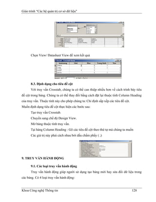 Giáo trình “Các hệ quản trị cơ sở dữ liệu"




      Chọn View/ Datasheet View để xem kết quả




      8.3. Định dạng cho tiêu đề cột
      Với truy vấn Crosstab, chúng ta có thể can thiệp nhiều hơn về cách trình bày tiêu
đề cột trong bảng. Chúng ta có thể thay đổi bằng cách đặt lại thuộc tính Column Heading
của truy vấn. Thuộc tính này cho phép chúng ta: Chỉ định sắp xếp các tiêu đề cột.
Muốn định dạng tiêu đề cột thực hiện các bước sau:
      Tạo truy vấn Crosstab.
      Chuyển sang chế độ Design View.
      Mở bảng thuộc tính truy vấn.
      Tại hàng Column Heading : Gõ các tiêu đề cột theo thứ tự mà chúng ta muốn
      Các giá trị này phải cách nhau bởi dấu chấm phẩy ( ;)




9. TRUY VẤN HÀNH ĐỘNG

      9.1. Các loại truy vấn hành động
      Truy vấn hành động giúp người sử dụng tạo bảng mới hay sửa đổi dữ liệu trong
các bảng. Có 4 loại truy vấn hành động:


Khoa Công nghệ Thông tin                                                            128
 