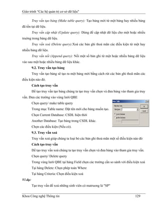 Giáo trình “Các hệ quản trị cơ sở dữ liệu"

         Truy vấn tạo bảng (Make table query): Tạo bảng mới từ một bảng hay nhiều bảng
đã tồn tại dữ liệu.
         Truy vấn cập nhật (Update query): Dùng để cập nhật dữ liệu cho một hoặc nhiều
truờng trong bảng dữ liệu.
         Truy vấn xoá (Delete query):Xoá các bản ghi thoả mãn các điều kiện từ một hay
nhiều bảng dữ liệu.
         Truy vấn nối (Append query): Nối một số bản ghi từ một hoặc nhiều bảng dữ liệu
vào sau một hoặc nhiều bảng dữ liệu khác.
         9.2. Truy vấn tạo bảng
         Truy vấn tạo bảng sẽ tạo ra một bảng mới bằng cách rút các bản ghi thoã mãn các
điều kiện nào đó.
         Cách tạo truy vấn
         Để tạo truy vấn tạo bảng chúng ta tạo truy vấn chọn và đưa bảng vào tham gia truy
vấn. Đưa các trường vào vùng lưới QBE
         Chọn query/ make table query
         Trong mục Table name: Đặt tên mới cho bảng muốn tạo.
         Chọn Current Database: CSDL hiện thời
         Another Database: Tạo bảng trong CSDL khác.
         Chọn các điều kiện (Nếu có).
         9.3. Truy vấn xoá
         Truy vấn xoá giúp chúng ta loại bỏ các bản ghi thoả mãn một số điều kiện nào đó
         Cách tạo truy vấn
         Để tạo truy vấn xoá chúng ta tạo truy vấn chọn và đưa bảng vào tham gia truy vấn.
         Chọn query/ Delete query
         Trong vùng lưới QBE tại hàng Field chọn các trường cần so sánh với điều kiện xoá
         Tại hàng Delete: Chọn phép toán Where
         Tại hàng Criteria: Chọn điều kiện xoá
Ví dụ:
         Tạo truy vấn để xoá những sinh viên có matruong là "SP"


Khoa Công nghệ Thông tin                                                           129
 