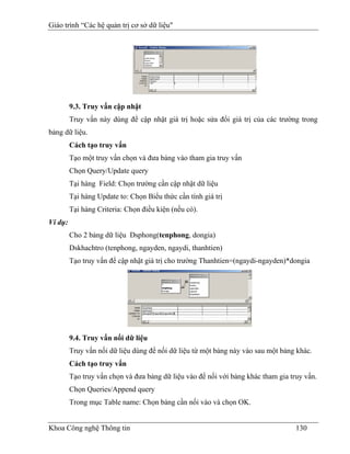 Giáo trình “Các hệ quản trị cơ sở dữ liệu"




         9.3. Truy vấn cập nhật
         Truy vấn này dùng để cập nhật giá trị hoặc sửa đổi giá trị của các trường trong
bảng dữ liệu.
         Cách tạo truy vấn
         Tạo một truy vấn chọn và đưa bảng vào tham gia truy vấn
         Chọn Query/Update query
         Tại hàng Field: Chọn trường cần cập nhật dữ liệu
         Tại hàng Update to: Chọn Biểu thức cần tính giá trị
         Tại hàng Criteria: Chọn điều kiện (nếu có).
Ví dụ:
         Cho 2 bảng dữ liệu Dsphong(tenphong, dongia)
         Dskhachtro (tenphong, ngayden, ngaydi, thanhtien)
         Tạo truy vấn để cập nhật giá trị cho trường Thanhtien=(ngaydi-ngayden)*dongia




         9.4. Truy vấn nối dữ liệu
         Truy vấn nối dữ liệu dùng để nối dữ liệu từ một bảng này vào sau một bảng khác.
         Cách tạo truy vấn
         Tạo truy vấn chọn và đưa bảng dữ liệu vào để nối với bảng khác tham gia truy vấn.
         Chọn Queries/Append query
         Trong mục Table name: Chọn bảng cần nối vào và chọn OK.


Khoa Công nghệ Thông tin                                                           130
 