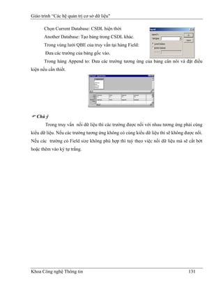 Giáo trình “Các hệ quản trị cơ sở dữ liệu"

       Chọn Current Database: CSDL hiện thời
       Another Database: Tạo bảng trong CSDL khác.
       Trong vùng lưới QBE của truy vấn tại hàng Field:
       Đưa các trường của bảng gốc vào.
       Trong hàng Append to: Đưa các trường tương ứng của bảng cần nối và đặt điều
kiện nếu cần thiết.




   Chú ý
       Trong truy vấn nối dữ liệu thì các trường được nối với nhau tương ứng phải cùng
kiểu dữ liệu. Nếu các trường tương ứng không có cùng kiểu dữ liệu thì sẽ không được nối.
Nếu các trường có Field size không phù hợp thì tuỳ theo việc nối dữ liệu mà sẽ cắt bớt
hoặc thêm vào ký tự trắng.




Khoa Công nghệ Thông tin                                                        131
 