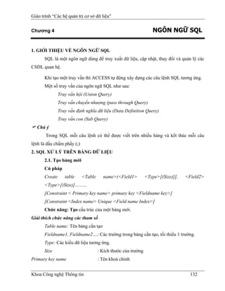 Giáo trình “Các hệ quản trị cơ sở dữ liệu"


Chương 4                                                          NGÔN NGỮ SQL


1. GIỚI THIỆU VỀ NGÔN NGỮ SQL
      SQL là một ngôn ngữ dùng để truy xuất dữ liệu, cập nhật, thay đổi và quản lý các
CSDL quan hệ.

      Khi tạo một truy vấn thì ACCESS tự động xây dựng các câu lệnh SQL tương ứng.
      Một số truy vấn của ngôn ngữ SQL như sau:
               Truy vấn hội (Union Query)
               Truy vấn chuyển nhượng (pass through Query)
               Truy vấn định nghĩa dữ liệu (Data Definition Query)
               Truy vấn con (Sub Query)
   Chú ý
       Trong SQL mỗi câu lệnh có thể được viết trên nhiều hàng và kết thúc mỗi câu
lệnh là dấu chấm phẩy (;)
2. SQL XỬ LÝ TRÊN BẢNG DỮ LIỆU
      2.1. Tạo bảng mới
      Cú pháp
      Create      table     <Table     name>(<Field1>          <Type>[(Size)][,   <Field2>
      <Type>[(Size)]..........
      [Constraint < Primary key name> primary key <Fieldname key>]
      [Constraint <Index name> Unique <Field name Index>]
      Chức năng: Tạo cấu trúc của một bảng mới.
Giải thích chức năng các tham số
      Table name: Tên bảng cần tạo
      Fieldname1, Fieldname2....: Các trường trong bảng cần tạo, tối thiểu 1 trường.
      Type: Các kiểu dữ liệu tương ứng.
      Size                           : Kích thước của trường
Primary key name                     : Tên khoá chính


Khoa Công nghệ Thông tin                                                            132
 
