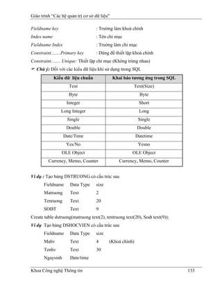 Giáo trình “Các hệ quản trị cơ sở dữ liệu"

Fieldname key                      : Trường làm khoá chính
Index name                         : Tên chỉ mục
Fieldname Index                    : Truờng làm chỉ mục
Constraint........Primary key      : Dùng để thiết lập khoá chính
Constraint........ Unique: Thiết lập chỉ mục (Không trùng nhau)
   Chú ý: Đối với các kiểu dữ liệu khi sử dụng trong SQL
             Kiểu dữ liệu chuẩn              Khai báo tương ứng trong SQL
                    Text                               Text(Size)
                    Byte                                  Byte
                   Integer                                Short
                Long Integer                              Long
                   Single                                 Single
                   Double                                Double
                  Date/Time                              Datetime
                   Yes/No                                 Yesno
                 OLE Object                           OLE Object
         Currency, Memo, Counter                Currency, Memo, Counter


Ví dụ : Tạo bảng DSTRUONG có cấu trúc sau
       Fieldname     Data Type     size
       Matruong      Text          2
       Tenruong      Text          20
       SODT          Text          9
Create table dstruong(matruong text(2), tentruong text(20), Sodt text(9));
Ví dụ Tạo bảng DSHOCVIEN có cấu trúc sau
       Fieldname     Data Type     size
       Mahv          Text          4      (Khoá chính)
       Tenhv         Text          30
       Ngaysinh      Date/time

Khoa Công nghệ Thông tin                                                     133
 