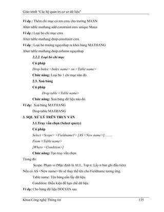 Giáo trình “Các hệ quản trị cơ sở dữ liệu"

Ví dụ : Thêm chỉ mục có ten cmx cho trường MAXN
Alter table mathang add constraint cmx unique Maxn
Ví dụ : Loại bỏ chỉ mục cmx
Alter table mathang drop constraint cmx
Ví dụ : Loại bỏ trường ngaynhap ra khỏi bảng MATHANG
Alter table mathang drop column ngaynhap
      2.2.2. Loại bỏ chỉ mục
      Cú pháp
      Drop Index <Index name> on <Table name>
      Chức năng: Loại bỏ 1 chỉ mục nào đó.
      2.3. Xoá bảng
      Cú pháp
             Drop table <Table name>
      Chức năng: Xoá bảng dữ liệu nào đó.
Ví dụ: Xoá bảng MATHANG
      Drop table MATHANG
3. SQL XỬ LÝ TRÊN TRUY VẤN
      3.1.Truy vấn chọn (Select query)
      Cú pháp
      Select <Scope> <Fieldname1> [AS <New name>].........
      From <Table name>
      [Where <Condition>]
      Chức năng: Tạo truy vấn chọn
Trong đó:
       Scope: Phạm vi (Mặc định là ALL, Top n: Lấy n bản ghi đầu tiên)
Nếu có AS <New name> thì sẽ thay thế tên cho Fieldname tương ứng.
      Table name: Tên bảng cần lấy dữ liệu.
      Condition: Điều kiện để hạn chế dữ liệu.
Ví dụ: Cho bảng dữ liệu DOCGIA sau


Khoa Công nghệ Thông tin                                                 135
 