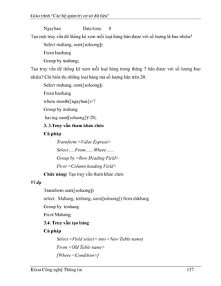 Giáo trình “Các hệ quản trị cơ sở dữ liệu"

        Ngayban              Date/time       8
Tạo một truy vấn để thống kê xem mỗi loại hàng bán được với số lượng là bao nhiêu?
        Select mahang, sum([soluong])
        From banhang
        Group by mahang;
Tạo truy vấn để thống kê xem mỗi loại hàng trong thàng 7 bán được với số lượng bao
nhiêu? Chỉ hiển thị những loại hàng mà số lượng bán trên 20.
        Select mahang, sum([soluong])
        From banhang
        where month([ngayban])=7
        Group by mahang
        having sum([soluong])>20;
        3. 3.Truy vấn tham khảo chéo
        Cú pháp
              Transform <Value Express>
              Select......From.......Where.......
              Group by <Row Heading Field>
              Pivot <Column heading Field>
        Chức năng: Tạo truy vấn tham khảo chéo
Ví dụ
        Transform sum([soluong])
        select Mahang, tenhang, sum([soluong]) from dskhang
        Group by tenhang
        Pivot Mahang;
        3.4. Truy vấn tạo bảng
        Cú pháp
              Select <Field select> into <New Table name)
              From <Old Table name>
              [Where <Condition>]


Khoa Công nghệ Thông tin                                                       137
 