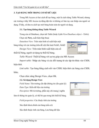 Giáo trình “Các hệ quản trị cơ sở dữ liệu"

3. TẠO BẢNG MỚI TRONG CƠ SỞ DỮ LIỆU

        Trong MS Access có hai cách để tạo bảng, một là cách dùng Table Wizard, nhưng
các trường ở đây MS Access tự động đặt tên và không có bàn tay can thiệp của người sử
dụng. Ở đây, sẽ đưa ra cách tạo mới bảng hoàn toàn do người sử dụng.

        3.1. Tạo bảng không dùng Table Wizard

        Trong cửa sổ Database, chọn tab Table (hoặc Lệnh View/Daatbase object - Table)
        Chọn nút New, xuất hiện hộp thoại
        Datasheet View: Trên màn hình sẽ xuất hiện một
bảng trống với các trường (tiêu đề cột) lần lượt Field1, field2
        Design View: Trên màn hình xuất hiện cửa sổ
thiết kế bảng, người sử dụng tự thiết kế bảng.
        Table Wizard: Thiết kế bảng với sự trợ giúp của MS Access
        Import table: Nhập các bảng và các đối tượng từ các tập tin khác vào CSDL
hiện thời.
        Link table: Tạo bảng bằng cách nối vào CSDL hiện thời các bảng của CSDL
khác.
        Chọn chức năng Design View, chọn OK.
        3.2. Sử dụng Design View
        Field Name: Tên trường cần đặt (thông tin cần quản lý)
        Data Type: Kiểu dữ liệu của trường
        Desciption: Mô tả trường, phần này chỉ mang ý nghĩa

làm rõ thông tin quản lý, có thể bỏ qua trong khi thiết kế bảng.

        Field properties: Các thuộc tính của trường

        Xác định khoá chính của bảng (nếu có)

        Xác định thuộc tính của bảng, Lưu bảng dữ liệu




Khoa Công nghệ Thông tin                                                        84
 