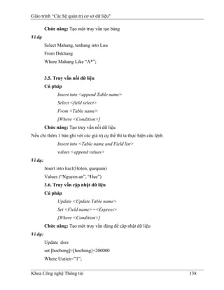 Giáo trình “Các hệ quản trị cơ sở dữ liệu"

         Chức năng: Tạo một truy vấn tạo bảng
Ví dụ
         Select Mahang, tenhang into Luu
         From Dskhang
         Where Mahang Like “A*”;


         3.5. Truy vấn nối dữ liệu
         Cú pháp
               Insert into <append Table name>
               Select <field select>
               From <Table name>
               [Where <Condition>]
         Chức năng: Tạo truy vấn nối dữ liệu
Nếu chỉ thêm 1 bản ghi với các giá trị cụ thể thì ta thực hiện câu lệnh
               Insert into <Table name and Field list>
               values <append values>
Ví dụ:
         Insert into luu1(Hoten, quequan)
         Values (“Nguyen an”, “Hue”)
         3.6. Truy vấn cập nhật dữ liệu
         Cú pháp
               Update <Update Table name>
               Set <Field name>=<Express>
               [Where <Condition>]
         Chức năng: Tạo một truy vấn dùng để cập nhật dữ liệu
Ví dụ:
         Update dssv
         set [hocbong]=[hocbong]+200000
         Where Uutien=”1”;


Khoa Công nghệ Thông tin                                                  138
 