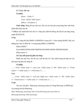 Giáo trình “Các hệ quản trị cơ sở dữ liệu"

         3.7. Truy vấn xoá
         Cú pháp
               Delete <Table.*>
               From <Delete Table name>
               [Where <Condition>]
         Chức năng: Dùng để tạo một truy vấn xoá các bản ghi trong bảng theo một hoặc
nhiều điều kiện nào đó.
   Chú ý: nếu mệnh đề From chỏ có 1 bảng duy nhất thì không cần liệt kê các bảng trong
mệnh đề DELETE.
Ví dụ:
         Có 2 bảng dữ liệu DSHS và DSDTHI có quan hệ 1-1 trên trường MAHS. Hãy xoá
những học sinh có điểm thi <5 trong bảng DSHS và DSDTHI.
         Delete DSHS.*
         From DSHS INNER JOIN DSDTHI ON DSHS.MAHS=DSDTHI.MAHS
         Where diem<5.;
         3.8. Tạo mối quan hệ giữa các bảng
         Muốn tạo một truy vấn để truy xuất dữ liệu từ 2 hay nhiều bảng thì phải tạo các
mối quan hệ giữa các bảng đó.
         Cú pháp
........ From <Table name 1> inner join <Table name 2> ON <Table name 1>.<Field
name1>=<Table name 2>.<Field name 2>.........
Hoặc
.........From <Table name 1> Left join/ Right join <Table name 2> ON <Table name
1>.<Field name1>=<Table name 2>.<Field name 2>...........
Ví dụ:
         Tạo truy vấn gồm : Matruong, tentruong, hoten từ 2 bảng Dstruong và DSHS dựa
vào trường liên kết Matruong.
Select Matruong, tentruong, hoten From Dstruong inner join dshs on
Dstruong.matruong=dshs.matruong;


Khoa Công nghệ Thông tin                                                         139
 