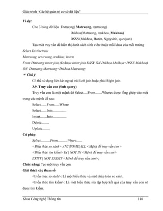 Giáo trình “Các hệ quản trị cơ sở dữ liệu"

Ví dụ:
         Cho 3 bảng dữ liệu Dstruong( Matruong, tentruong)
                                              Dskhoa(Matruong, tenkhoa, Makhoa)
                                              DSSV(Makhoa, Hoten, Ngaysinh, quequan)
         Tạo một truy vấn để hiển thị danh sách sinh viên thuộc mỗi khoa của mỗi trường
Select Distinctrow
Matruong, tentruong, tenkhoa, hoten
From Dstruong inner join (Dskhoa inner join DSSV ON Dskhoa.Makhoa=DSSV.Makhoa)
ON Dstruong.Matruong=Dskhoa.Matruong;
   Chú ý
         Có thể sử dụng liên kết ngoại trái Left join hoặc phải Right join
         3.9. Truy vấn con (Sub query)
         Truy vấn con là một mệnh đề Select.....From........Wheres được lồng ghép vào một
trong các mệnh đề sau:
         Select.......From......Where
         Select.......Into................
         Insert........Into................
         Delete.........
         Update.........
Cú pháp
         Select...........From...........Where.......
         <Biểu thức so sánh> ANY|SOME|ALL <Mệnh đề truy vấn con>
         <Biểu thức tìm kiếm> IN | NOT IN <Mệnh đề truy vấn con>
         EXIST | NOT EXISTS <Mệnh đề truy vấn con>;
Chức năng: Tạo một truy vấn con
Giải thích các tham số
         <Biểu thức so sánh>: Là một biểu thức và một phép toán so sánh.
         <Biểu thức tìm kiếm>: Là một biểu thức mà tập hợp kết quả của truy vấn con sẽ
được tìm kiếm.


Khoa Công nghệ Thông tin                                                               140
 