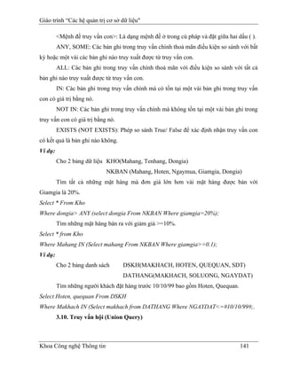 Giáo trình “Các hệ quản trị cơ sở dữ liệu"

         <Mệnh đề truy vấn con>: Là dạng mệnh đề ở trong cú pháp và đặt giữa hai dấu ( ).
         ANY, SOME: Các bản ghi trong truy vấn chính thoả mãn điều kiện so sánh với bất
kỳ hoặc một vài các bản ghi nào truy xuất được từ truy vấn con.
         ALL: Các bản ghi trong truy vấn chính thoả mãn với điều kiện so sánh với tất cả
bản ghi nào truy xuất được từ truy vấn con.
         IN: Các bản ghi trong truy vấn chính mà có tồn tại một vài bản ghi trong truy vấn
con có giá trị bằng nó.
         NOT IN: Các bản ghi trong truy vấn chính mà không tồn tại một vài bản ghi trong
truy vấn con có giá trị bằng nó.
         EXISTS (NOT EXISTS): Phép so sánh True/ False để xác định nhận truy vấn con
có kết quả là bản ghi nào không.
Ví dụ:
         Cho 2 bảng dữ liệu KHO(Mahang, Tenhang, Dongia)
                             NKBAN (Mahang, Hoten, Ngaymua, Giamgia, Dongia)
         Tìm tất cả những mặt hàng mà đơn giá lớn hơn vài mặt hàng được bán với
Giamgia là 20%.
Select * From Kho
Where dongia> ANY (select dongia From NKBAN Where giamgia=20%);
         Tìm những mặt hàng bán ra với giảm giá >=10%.
Select * from Kho
Where Mahang IN (Select mahang From NKBAN Where giamgia>=0.1);
Ví dụ:
         Cho 2 bảng danh sách      DSKH(MAKHACH, HOTEN, QUEQUAN, SDT)
                                   DATHANG(MAKHACH, SOLUONG, NGAYDAT)
         Tìm những người khách đặt hàng trước 10/10/99 bao gồm Hoten, Quequan.
Select Hoten, quequan From DSKH
Where Makhach IN (Select makhach from DATHANG Where NGAYDAT<=#10/10/99#;.
         3.10. Truy vấn hội (Union Query)



Khoa Công nghệ Thông tin                                                          141
 