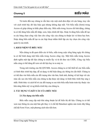 Giáo trình “Các hệ quản trị cơ sở dữ liệu"


Chương 5                                                               BIỂU MẪU

      Từ trước đến nay chúng ta vẫn làm việc một cách đơn điệu với các bảng, truy vấn
với cách trình bày dữ liệu hiệu quả nhưng không đẹp mắt. Với biểu mẫu (form) trong
Access sẽ giúp chúng ta khắc phục điều này. Biểu mẫu trong Access rất linh động, chúng
ta có thể dùng biểu mẫu để nhập, xem, hiệu chỉnh dữ liệu. Hoặc là dùng biểu mẫu để tạo
ra các bảng chọn công việc làm cho công việc của chúng ta thuận lợi và khoa học hơn.
Hoặc dùng biểu mẫu để tạo ra các hộp thoại nhằm thiết lập các tùy chọn cho công việc
quản lý của mình.

1. KHÁI NIỆM VỀ BIỂU MẪU

      Nếu chúng ta đã quen điền các tờ biểu, mẫu trong cuộc sống hàng ngày thì chúng
ta có thể hình dung một biểu mẫu trong Access cũng vậy. Một biểu mẫu trong Access
định nghĩa một tập dữ liệu chúng ta muốn lấy và từ đó đưa vào CSDL. Cũng vậy biểu
mẫu cùng có thể dùng để xem xét dữ liệu hay in ra máy in.

      Trong môi trường của Hệ QTCSDL Access chúng ta có thể thiết kế các biểu mẫu
có hình thức trình bày đẹp, dễ sử dụng và thể hiện đúng các thông tin cần thiết. Chúng ta
có thể đưa vào biểu mẫu các đối tượng như văn bản, hình ảnh, đường vẽ két hợp với các
màu sắc sao cho biểu mẫu của chúng ta đạt được nội dung và hình thức trình bày ưng ý
nhất. Hình thức và cách bố trí các đối tượng ra sao trên biểu mẫu hoàn toàn tùy thuộc vào
khả năng thẩm mỹ và ng khiếu trình bày của chúng ta.

2. TÁC DỤNG VÀ KẾT CẤU CỦA BIỂU MẪU

      2.1.Tác dụng của biểu mẫu

      Biểu mẫu cung cấp một khả năng thuận lợi để hiển thị dữ liệu. Chúng ta có thể
xem mọi thông tin của một bản ghi thay vì ở chế độ Datasheet nghèo nàn trước đây bằng
chế độ Form View, một phương cách tiên tiến hơn.




Khoa Công nghệ Thông tin                                                         143
 