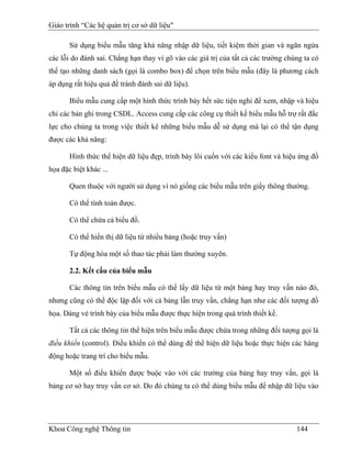 Giáo trình “Các hệ quản trị cơ sở dữ liệu"

       Sử dụng biểu mẫu tăng khả năng nhập dữ liệu, tiết kiệm thời gian và ngăn ngừa
các lỗi do đánh sai. Chẳng hạn thay vì gõ vào các giá trị của tất cả các trường chúng ta có
thể tạo những danh sách (gọi là combo box) để chọn trên biểu mẫu (đây là phương cách
áp dụng rất hiệu quả để tránh đánh sai dữ liệu).

       Biểu mẫu cung cấp một hình thức trình bày hết sức tiện nghi để xem, nhập và hiệu
chỉ các bản ghi trong CSDL. Access cung cấp các công cụ thiết kế biểu mẫu hỗ trợ rất đắc
lực cho chúng ta trong việc thiết kê những biểu mẫu dễ sử dụng mà lại có thể tận dụng
được các khả năng:

       Hình thức thể hiện dữ liệu đẹp, trình bày lôi cuốn với các kiểu font và hiệu ứng đồ
họa đặc biệt khác ...

       Quen thuộc với người sử dụng vì nó giống các biểu mẫu trên giấy thông thường.

       Có thể tính toán được.

       Có thể chứa cả biểu đồ.

       Có thể hiển thị dữ liệu từ nhiều bảng (hoặc truy vấn)

       Tự động hóa một số thao tác phải làm thường xuyên.

       2.2. Kết cấu của biểu mẫu

       Các thông tin trên biểu mẫu có thể lấy dữ liệu từ một bảng hay truy vấn nào đó,
nhưng cũng có thể độc lập đối với cả bảng lẫn truy vấn, chẳng hạn như các đối tượng đồ
họa. Dáng vẻ trình bày của biểu mẫu được thực hiện trong quá trình thiết kế.

       Tất cả các thông tin thể hiện trên biểu mẫu được chứa trong những đối tượng gọi là
điều khiển (control). Điều khiển có thể dùng để thể hiện dữ liệu hoặc thực hiện các hàng
động hoặc trang trí cho biểu mẫu.

       Một số điều khiển được buộc vào với các trường của bảng hay truy vấn, gọi là
bảng cơ sở hay truy vấn cơ sở. Do đó chúng ta có thể dùng biểu mẫu để nhập dữ liệu vào




Khoa Công nghệ Thông tin                                                           144
 
