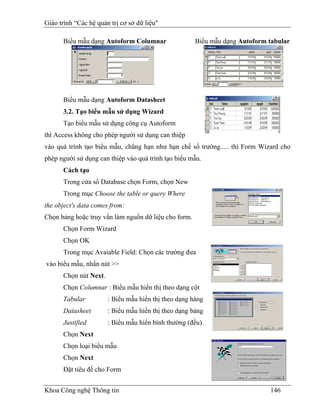 Giáo trình “Các hệ quản trị cơ sở dữ liệu"

      Biểu mẫu dạng Autoform Columnar                 Biểu mẫu dạng Autoform tabular




      Biểu mẫu dạng Autoform Datasheet
      3.2. Tạo biểu mẫu sử dụng Wizard
      Tạo biểu mẫu sử dụng công cụ Autoform
thì Access không cho phép người sử dụng can thiệp
vào quá trình tạo biểu mẫu, chẳng hạn như hạn chế số trường..... thì Form Wizard cho
phép người sử dụng can thiệp vào quá trình tạo biểu mẫu.
      Cách tạo
      Trong cửa sổ Database chọn Form, chọn New
      Trong mục Choose the table or query Where
the object's data comes from:
Chọn bảng hoặc truy vấn làm nguồn dữ liệu cho form.
      Chọn Form Wizard
      Chọn OK
      Trong mục Avaiable Field: Chọn các trường đưa
vào biểu mẫu, nhấn nút >>
      Chọn nút Next.
      Chọn Columnar : Biểu mẫu hiển thị theo dạng cột
      Tabular          : Biểu mẫu hiển thị theo dạng hàng
      Datasheet        : Biểu mẫu hiển thị theo dạng bảng
      Justified        : Biểu mẫu hiển bình thường (đều).
      Chọn Next
      Chọn loại biểu mẫu
      Chọn Next
      Đặt tiêu đề cho Form


Khoa Công nghệ Thông tin                                                     146
 