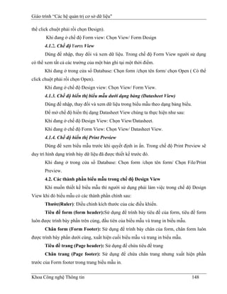 Giáo trình “Các hệ quản trị cơ sở dữ liệu"

thể click chuột phải rồi chọn Design).
       Khi đang ở chế độ Form view: Chọn View/ Form Design
       4.1.2. Chế độ Form View
       Dùng để nhập, thay đổi và xem dữ liệu. Trong chế độ Form View người sử dụng
có thể xem tất cả các trường của một bản ghi tại một thời điểm.
       Khi đang ở trong cửa sổ Database: Chọn form /chọn tên form/ chọn Open ( Có thể
click chuột phải rồi chọn Open).
       Khi đang ở chế độ Design view: Chọn View/ Form View.
       4.1.3. Chế độ hiển thị biểu mẫu dưới dạng bảng (Datasheet View)
       Dùng để nhập, thay đổi và xem dữ liệu trong biểu mẫu theo dạng bảng biểu.
       Để mở chế độ hiển thị dạng Datasheet View chúng ta thực hiện như sau:
       Khi đang ở chế độ Design View: Chọn View/Datasheet.
       Khi đang ở chế độ Form View: Chọn View/ Datasheet View.
       4.1.4. Chế độ hiển thị Print Preview
       Dùng để xem biểu mẫu trước khi quyết định in ấn. Trong chế độ Print Preview sẽ
duy trì hình dạng trình bày dữ liệu đã được thiết kế trước đó.
       Khi đang ở trong cửa sổ Database: Chọn form /chọn tên form/ Chọn File/Print
       Preview.
       4.2. Các thành phần biểu mẫu trong chế độ Design View
       Khi muốn thiết kế biểu mẫu thì người sử dụng phải làm việc trong chế dộ Design
View khi đó biểu mẫu có các thành phần chính sau:
       Thước(Ruler): Điều chỉnh kích thước của các điều khiển.
       Tiêu đề form (form header):Sử dụng để trình bày tiêu đề của form, tiêu đề form
luôn được trình bày phần trên cùng, đầu tiên của biểu mẫu và trang in biểu mẫu.
       Chân form (Form Footer): Sử dụng để trình bày chân của form, chân form luôn
được trình bày phần dưới cùng, xuất hiện cuối biểu mẫu và trang in biểu mẫu.
       Tiêu đề trang (Page header): Sử dụng để chứa tiêu đề trang
       Chân trang (Page footer): Sử dụng để chứa chân trang nhưng xuất hiện phần
trước của Form footer trong trang biểu mẫu in.


Khoa Công nghệ Thông tin                                                           148
 